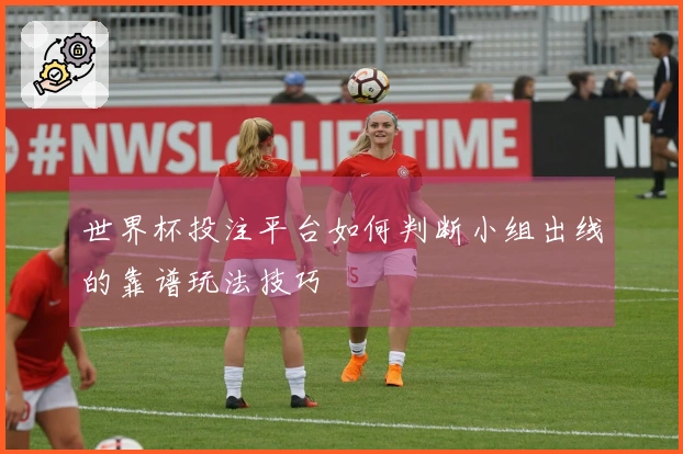 世界杯投注平台如何判断小组出线的靠谱玩法技巧